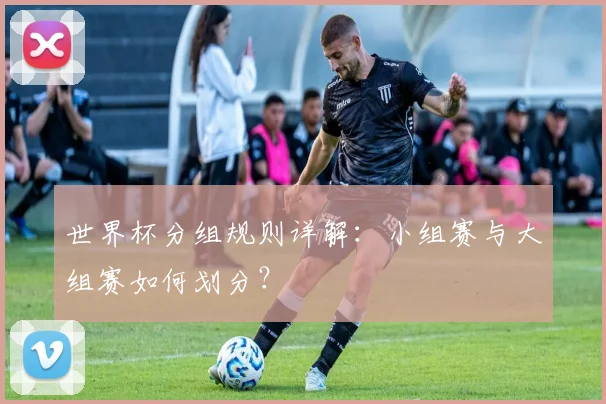 世界杯分组规则详解:小组赛与大组赛如何划分?